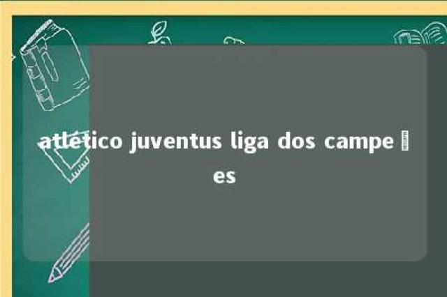 atlético juventus liga dos campeões 