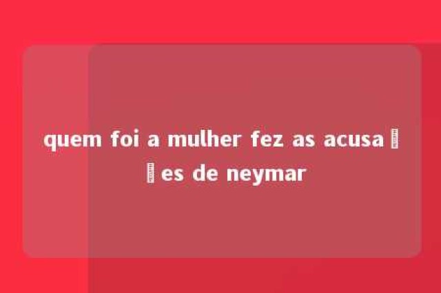 quem foi a mulher fez as acusações de neymar 