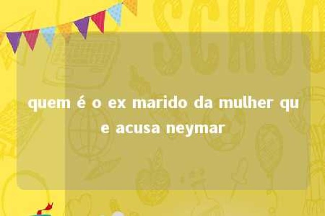 quem é o ex marido da mulher que acusa neymar 