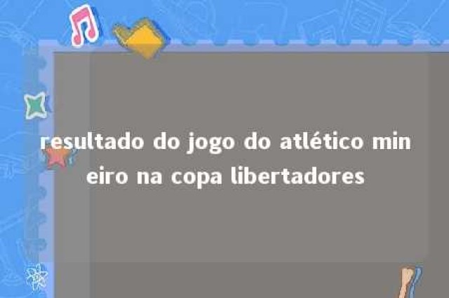 resultado do jogo do atlético mineiro na copa libertadores 