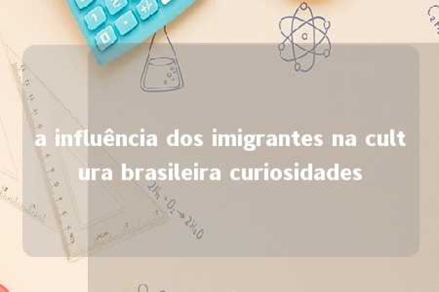 a influência dos imigrantes na cultura brasileira curiosidades 