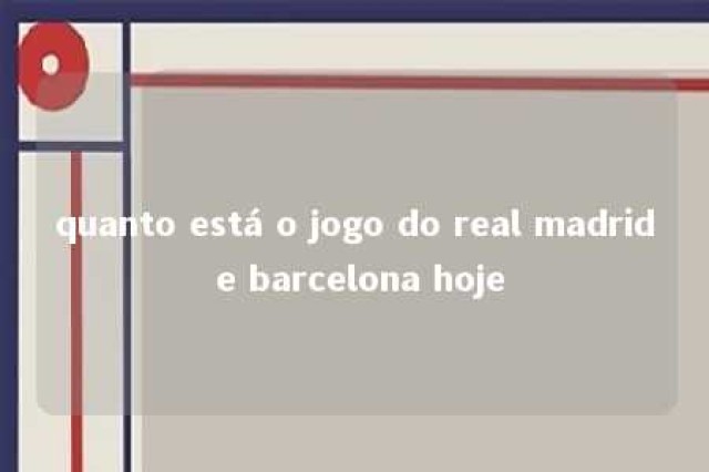 quanto está o jogo do real madrid e barcelona hoje 