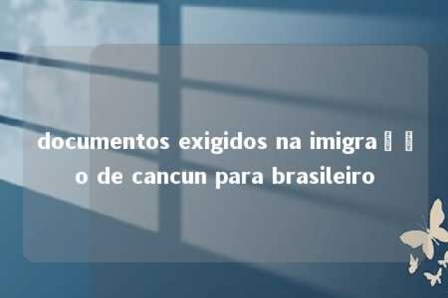 documentos exigidos na imigração de cancun para brasileiro 