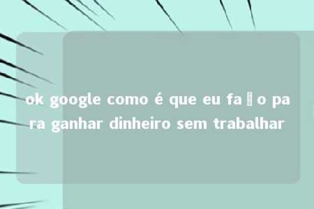 ok google como é que eu faço para ganhar dinheiro sem trabalhar 