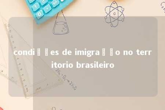 condições de imigração no territorio brasileiro 