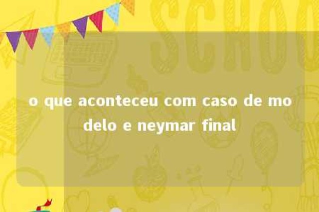 o que aconteceu com caso de modelo e neymar final 