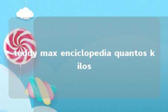 teddy max enciclopedia quantos kilos 