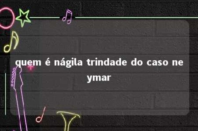 quem é nágila trindade do caso neymar 