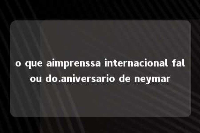 o que aimprenssa internacional falou do.aniversario de neymar 