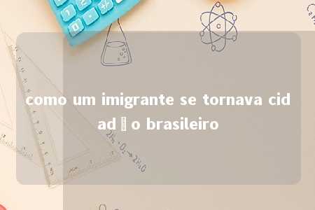 como um imigrante se tornava cidadão brasileiro