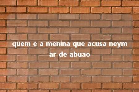 quem e a menina que acusa neymar de abuao